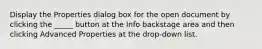 Display the Properties dialog box for the open document by clicking the _____ button at the Info backstage area and then clicking Advanced Properties at the drop-down list.