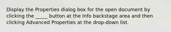 Display the Properties dialog box for the open document by clicking the _____ button at the Info backstage area and then clicking Advanced Properties at the drop-down list.