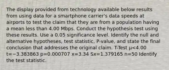 The display provided from technology available below results from using data for a smartphone​ carrier's data speeds at airports to test the claim that they are from a population having a mean less than 4.00 Mbps. Conduct the hypothesis test using these results. Use a 0.05 significance level. Identify the null and alternative​ hypotheses, test​ statistic, P-value, and state the final conclusion that addresses the original claim. T-Test μ<4.00 t=−3.383863 p=0.000707 x=3.34 Sx=1.379165 n=50 Identify the test statistic.