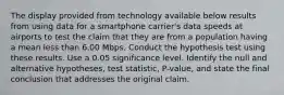 The display provided from technology available below results from using data for a smartphone​ carrier's data speeds at airports to test the claim that they are from a population having a mean less than 6.00 Mbps. Conduct the hypothesis test using these results. Use a 0.05 significance level. Identify the null and alternative​ hypotheses, test​ statistic, P-value, and state the final conclusion that addresses the original claim.