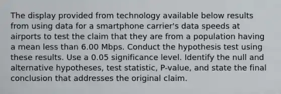 The display provided from technology available below results from using data for a smartphone​ carrier's data speeds at airports to test the claim that they are from a population having a mean less than 6.00 Mbps. Conduct the hypothesis test using these results. Use a 0.05 significance level. Identify the null and alternative​ hypotheses, test​ statistic, P-value, and state the final conclusion that addresses the original claim.