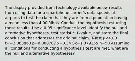 The display provided from technology available below results from using data for a smartphone​ carrier's data speeds at airports to test the claim that they are from a population having a mean <a href='https://www.questionai.com/knowledge/k7BtlYpAMX-less-than' class='anchor-knowledge'>less than</a> 4.00 Mbps. Conduct the hypothesis test using these results. Use a 0.05 significance level. Identify the null and alternative​ hypotheses, test​ statistic, P-value, and state the final conclusion that addresses the original claim. T-Test μ<4.00 t=−3.383863 p=0.000707 x=3.34 Sx=1.379165 n=50 Assuming all conditions for conducting a hypothesis test are​ met, what are the null and alternative​ hypotheses?