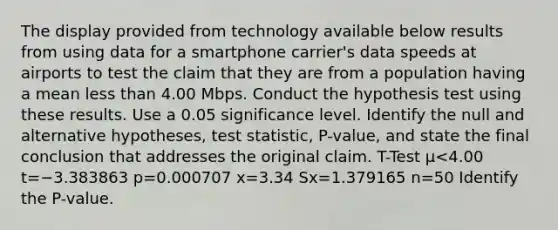 The display provided from technology available below results from using data for a smartphone​ carrier's data speeds at airports to test the claim that they are from a population having a mean less than 4.00 Mbps. Conduct the hypothesis test using these results. Use a 0.05 significance level. Identify the null and alternative​ hypotheses, test​ statistic, P-value, and state the final conclusion that addresses the original claim. T-Test μ<4.00 t=−3.383863 p=0.000707 x=3.34 Sx=1.379165 n=50 Identify the​ P-value.