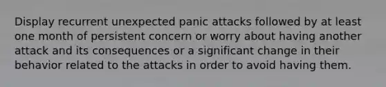 Display recurrent unexpected panic attacks followed by at least one month of persistent concern or worry about having another attack and its consequences or a significant change in their behavior related to the attacks in order to avoid having them.