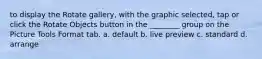 to display the Rotate gallery, with the graphic selected, tap or click the Rotate Objects button in the ________ group on the Picture Tools Format tab. a. default b. live preview c. standard d. arrange