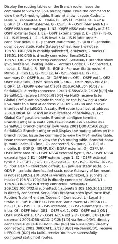 Display the routing tables on the Branch router. Issue the command to view the IPv4 routing table. Issue the command to view the IPv6 routing table. Branch# show ip route Codes: L - local, C - connected, S - static, R - RIP, M - mobile, B - BGP D - EIGRP, EX - EIGRP external, O - OSPF, IA - OSPF inter area N1 - OSPF NSSA external type 1, N2 - OSPF NSSA external type 2 E1 - OSPF external type 1, E2 - OSPF external type 2, E - EGP i - IS-IS, L1 - IS-IS level-1, L2 - IS-IS level-2, ia - IS-IS inter area * - candidate default, U - per-user static route, o - ODR P - periodic downloaded static route Gateway of last resort is not set 198.51.100.0/24 is variably subnetted, 2 subnets, 2 masks C 198.51.100.0/30 is directly connected, Serial0/0/1 L 198.51.100.2/32 is directly connected, Serial0/0/1 Branch# show ipv6 route IPv6 Routing Table - 3 entries Codes: C - Connected, L - Local, S - Static, R - RIP, B - BGP U - Per-user Static route, M - MIPv6 I1 - ISIS L1, I2 - ISIS L2, IA - ISIS interarea, IS - ISIS summary O - OSPF intra, OI - OSPF inter, OE1 - OSPF ext 1, OE2 - OSPF ext 2 ON1 - OSPF NSSA ext 1, ON2 - OSPF NSSA ext 2 D - EIGRP, EX - EIGRP external C 2001:DB8:ACAD::/64 [0/0] via Serial0/0/1, directly connected L 2001:DB8:ACAD::2/128 [0/0] via Serial0/0/1, receive L FF00::/8 [0/0] via Null0, receive Enter Global Configuration mode to configure the following: A static IPv4 route to a host at address 209.165.200.238 and an exit interface of Serial0/0/1. A static IPv6 route to a host at address 2001:DB8:ACAD::2 and an exit interface of Serial0/0/1. Exit Global Configuration mode. Branch# configure terminal Branch(config)# ip route 209.165.200.238 255.255.255.255 Serial0/0/1 Branch(config)# ipv6 route 2001:DB8:ACAD::2/128 Serial0/0/1 Branch(config)# exit Display the routing tables on the Branch router. Issue the command to view the IPv4 routing table. Issue the command to view the IPv6 routing table. Branch# show ip route Codes: L - local, C - connected, S - static, R - RIP, M - mobile, B - BGP D - EIGRP, EX - EIGRP external, O - OSPF, IA - OSPF inter area N1 - OSPF NSSA external type 1, N2 - OSPF NSSA external type 2 E1 - OSPF external type 1, E2 - OSPF external type 2, E - EGP i - IS-IS, L1 - IS-IS level-1, L2 - IS-IS level-2, ia - IS-IS inter area * - candidate default, U - per-user static route, o - ODR P - periodic downloaded static route Gateway of last resort is not set 198.51.100.0/24 is variably subnetted, 2 subnets, 2 masks C 198.51.100.0/30 is directly connected, Serial0/0/1 L 198.51.100.2/32 is directly connected, Serial0/0/1 209.165.200.0/32 is subnetted, 1 subnets S 209.165.200.238/32 is directly connected, Serial0/0/1 Branch# show ipv6 route IPv6 Routing Table - 4 entries Codes: C - Connected, L - Local, S - Static, R - RIP, B - BGP U - Per-user Static route, M - MIPv6 I1 - ISIS L1, I2 - ISIS L2, IA - ISIS interarea, IS - ISIS summary O - OSPF intra, OI - OSPF inter, OE1 - OSPF ext 1, OE2 - OSPF ext 2 ON1 - OSPF NSSA ext 1, ON2 - OSPF NSSA ext 2 D - EIGRP, EX - EIGRP external S 2001:DB8:ACAD::2/128 [1/0] via Serial0/0/1, directly connected C 2001:DB8:CAFE::/64 [0/0] via Serial0/0/1, directly connected L 2001:DB8:CAFE::2/128 [0/0] via Serial0/0/1, receive L FF00::/8 [0/0] via Null0, receive You have successfully configured static host routes.