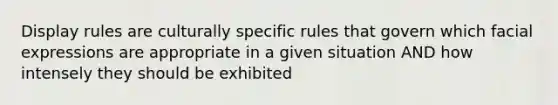 Display rules are culturally specific rules that govern which facial expressions are appropriate in a given situation AND how intensely they should be exhibited