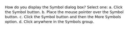 How do you display the Symbol dialog box? Select one: a. Click the Symbol button. b. Place the mouse pointer over the Symbol button. c. Click the Symbol button and then the More Symbols option. d. Click anywhere in the Symbols group.