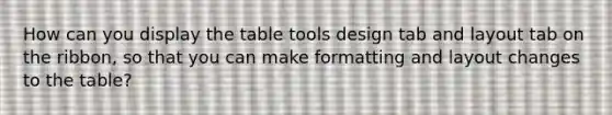 How can you display the table tools design tab and layout tab on the ribbon, so that you can make formatting and layout changes to the table?