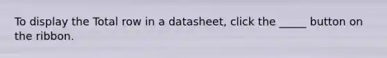 To display the Total row in a datasheet, click the _____ button on the ribbon.