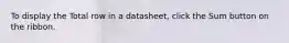 To display the Total row in a datasheet, click the Sum button on the ribbon.