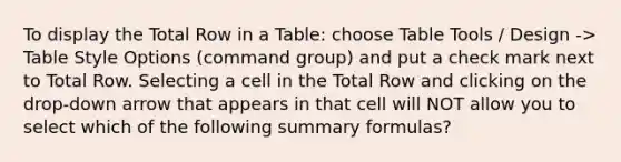 To display the Total Row in a Table: choose Table Tools / Design -> Table Style Options (command group) and put a check mark next to Total Row. Selecting a cell in the Total Row and clicking on the drop-down arrow that appears in that cell will NOT allow you to select which of the following summary formulas?