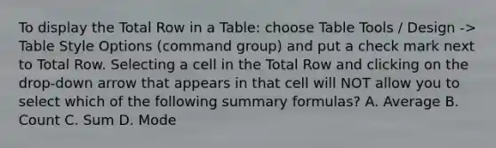 To display the Total Row in a Table: choose Table Tools / Design -> Table Style Options (command group) and put a check mark next to Total Row. Selecting a cell in the Total Row and clicking on the drop-down arrow that appears in that cell will NOT allow you to select which of the following summary formulas? A. Average B. Count C. Sum D. Mode