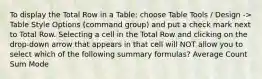 To display the Total Row in a Table: choose Table Tools / Design -> Table Style Options (command group) and put a check mark next to Total Row. Selecting a cell in the Total Row and clicking on the drop-down arrow that appears in that cell will NOT allow you to select which of the following summary formulas? Average Count Sum Mode