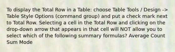 To display the Total Row in a Table: choose Table Tools / Design -> Table Style Options (command group) and put a check mark next to Total Row. Selecting a cell in the Total Row and clicking on the drop-down arrow that appears in that cell will NOT allow you to select which of the following summary formulas? Average Count Sum Mode