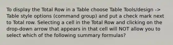 To display the Total Row in a Table choose Table Tools/design -> Table style options (command group) and put a check mark next to Total row. Selecting a cell in the Total Row and clicking on the drop-down arrow that appears in that cell will NOT allow you to select which of the following summary formulas?