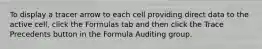 To display a tracer arrow to each cell providing direct data to the active cell, click the Formulas tab and then click the Trace Precedents button in the Formula Auditing group.