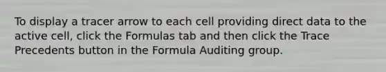 To display a tracer arrow to each cell providing direct data to the active cell, click the Formulas tab and then click the Trace Precedents button in the Formula Auditing group.