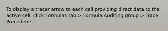 To display a tracer arrow to each cell providing direct data to the active cell, click Formulas tab > Formula Auditing group > Trace Precedents.