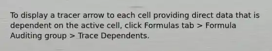 To display a tracer arrow to each cell providing direct data that is dependent on the active cell, click Formulas tab > Formula Auditing group > Trace Dependents.