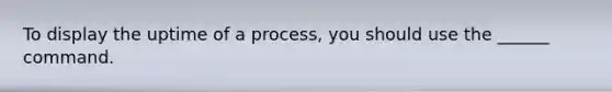 To display the uptime of a process, you should use the ______ command.