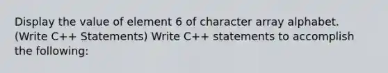 Display the value of element 6 of character array alphabet. (Write C++ Statements) Write C++ statements to accomplish the following: