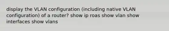 display the VLAN configuration (including native VLAN configuration) of a router? show ip roas show vlan show interfaces show vlans