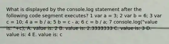 What is displayed by the console.log statement after the following code segment executes? 1 var a = 3; 2 var b = 6; 3 var c = 10; 4 a = b / a; 5 b = c - a; 6 c = b / a; 7 console.log("value is: "+c); A. value is: 2 B. value is: 2.3333333 C. value is: 3 D. value is: 4 E. value is: c