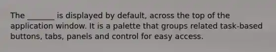 The _______ is displayed by default, across the top of the application window. It is a palette that groups related task-based buttons, tabs, panels and control for easy access.