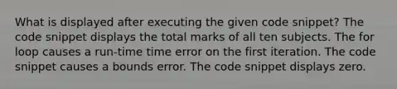 What is displayed after executing the given code snippet? The code snippet displays the total marks of all ten subjects. The for loop causes a run-time time error on the first iteration. The code snippet causes a bounds error. The code snippet displays zero.