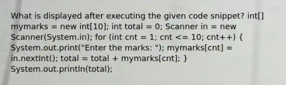 What is displayed after executing the given code snippet? int[] mymarks = new int[10]; int total = 0; Scanner in = new Scanner(System.in); for (int cnt = 1; cnt <= 10; cnt++) ( System.out.print("Enter the marks: "); mymarks[cnt] = in.nextInt(); total = total + mymarks[cnt]; ) System.out.println(total);