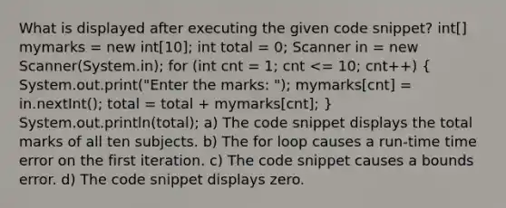 What is displayed after executing the given code snippet? int[] mymarks = new int[10]; int total = 0; Scanner in = new Scanner(System.in); for (int cnt = 1; cnt <= 10; cnt++) ( System.out.print("Enter the marks: "); mymarks[cnt] = in.nextInt(); total = total + mymarks[cnt]; ) System.out.println(total); a) The code snippet displays the total marks of all ten subjects. b) The for loop causes a run-time time error on the first iteration. c) The code snippet causes a bounds error. d) The code snippet displays zero.