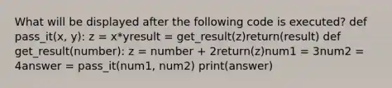 What will be displayed after the following code is executed? def pass_it(x, y): z = x*yresult = get_result(z)return(result) def get_result(number): z = number + 2return(z)num1 = 3num2 = 4answer = pass_it(num1, num2) print(answer)