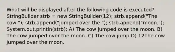 What will be displayed after the following code is executed? StringBuilder strb = new StringBuilder(12); strb.append("The cow "); strb.append("jumped over the "); strb.append("moon."); System.out.println(strb); A) The cow jumped over the moon. B) The cow jumped over the moon. C) The cow jump D) 12The cow jumped over the moon.