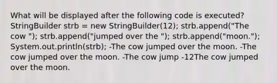 What will be displayed after the following code is executed? StringBuilder strb = new StringBuilder(12); strb.append("The cow "); strb.append("jumped over the "); strb.append("moon."); System.out.println(strb); -The cow jumped over the moon. -The cow jumped over the moon. -The cow jump -12The cow jumped over the moon.