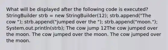 What will be displayed after the following code is executed? StringBuilder strb = new StringBuilder(12); strb.append("The cow "); strb.append("jumped over the "); strb.append("moon."); System.out.println(strb); The cow jump 12The cow jumped over the moon. The cow jumped over the moon. The cow jumped over the moon.