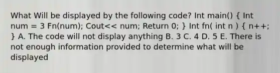 What Will be displayed by the following code? Int main() ( Int num = 3 Fn(num); Cout<< num; Return 0; ) Int fn( int n ) ( n++; ) A. The code will not display anything B. 3 C. 4 D. 5 E. There is not enough information provided to determine what will be displayed