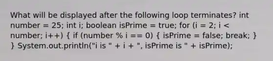 What will be displayed after the following loop terminates? int number = 25; int i; boolean isPrime = true; for (i = 2; i < number; i++) ( if (number % i == 0) { isPrime = false; break; ) } System.out.println("i is " + i + ", isPrime is " + isPrime);