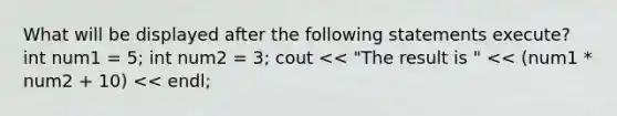 What will be displayed after the following statements execute? int num1 = 5; int num2 = 3; cout << "The result is " << (num1 * num2 + 10) << endl;