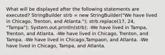 What will be displayed after the following statements are executed? StringBuilder strb = new StringBuilder("We have lived in Chicago, Trenton, and Atlanta."); strb.replace(17, 24, "Tampa"); System.out.println(strb); -We have lived in Tampa, Trenton, and Atlanta. -We have lived in Chicago, Trenton, and Tampa. -We have lived in Chicago,Tampaon, and Atlanta. -We have lived in Chicago, Tampa, and Atlanta.