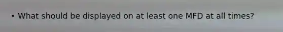 • What should be displayed on at least one MFD at all times?