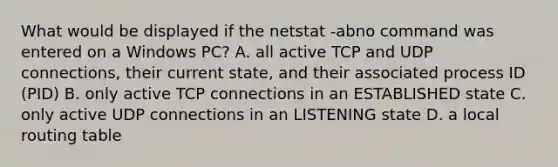 What would be displayed if the netstat -abno command was entered on a Windows PC? A. all active TCP and UDP connections, their current state, and their associated process ID (PID) B. only active TCP connections in an ESTABLISHED state C. only active UDP connections in an LISTENING state D. a local routing table