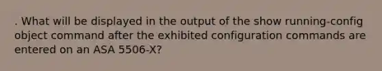 . What will be displayed in the output of the show running-config object command after the exhibited configuration commands are entered on an ASA 5506-X?