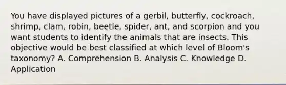 You have displayed pictures of a​ gerbil, butterfly,​ cockroach, shrimp,​ clam, robin,​ beetle, spider,​ ant, and scorpion and you want students to identify the animals that are insects. This objective would be best classified at which level of​ Bloom's taxonomy? A. Comprehension B. Analysis C. Knowledge D. Application