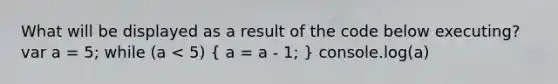 What will be displayed as a result of the code below executing? var a = 5; while (a < 5) ( a = a - 1; ) console.log(a)