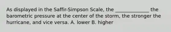 As displayed in the Saffir-Simpson Scale, the ______________ the barometric pressure at the center of the storm, the stronger the hurricane, and vice versa. A. lower B. higher