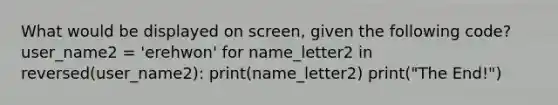 What would be displayed on screen, given the following code? user_name2 = 'erehwon' for name_letter2 in reversed(user_name2): print(name_letter2) print("The End!")