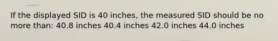 If the displayed SID is 40 inches, the measured SID should be no <a href='https://www.questionai.com/knowledge/keWHlEPx42-more-than' class='anchor-knowledge'>more than</a>: 40.8 inches 40.4 inches 42.0 inches 44.0 inches