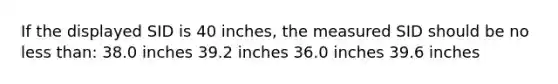 If the displayed SID is 40 inches, the measured SID should be no less than: 38.0 inches 39.2 inches 36.0 inches 39.6 inches