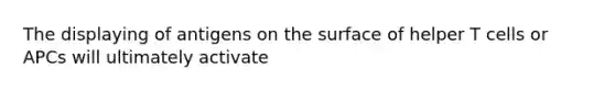 The displaying of antigens on the surface of helper T cells or APCs will ultimately activate